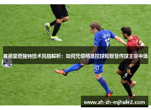 莫德里奇独特技术风格解析:如何凭借精准控球和智慧传球主宰中场 莫德里奇独特技术风格解析:如何凭借精准控球和智慧传球主宰中场